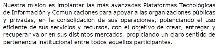 Nuestra misin es implantar las ms avanzadas Plataformas Tecnolgicas de Informacin y Comunicaciones para apoyar a las organizaciones pblicas y privadas, en la consolidacin de sus operaciones, potenciando el uso eficiente de sus servicios y recursos, con el objetivo de crear, entregar y recuperar valor en sus distintos mercados, propiciando un claro sentido de pertenencia institucional entre todos aquellos participantes.