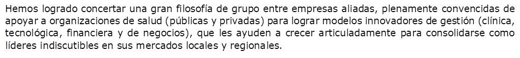 Hemos logrado concertar una gran filosofa de grupo entre empresas aliadas, plenamente convencidas de apoyar a organizaciones de salud (pblicas y privadas) para lograr modelos innovadores de gestin (clnica, tecnolgica, financiera y de negocios), que les ayuden a crecer articuladamente para consolidarse como lderes indiscutibles en sus mercados locales y regionales.