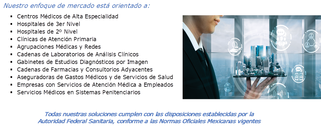 Nuestro enfoque de mercado est orientado a:
	Centros Mdicos de Alta Especialidad
	Hospitales de 3er Nivel
	Hospitales de 2 Nivel
	Clnicas de Atencin Primaria
	Agrupaciones Mdicas y Redes
	Cadenas de Laboratorios de Anlisis Clnicos
	Gabinetes de Estudios Diagnsticos por Imagen
	Cadenas de Farmacias y Consultorios Adyacentes
	Aseguradoras de Gastos Mdicos y de Servicios de Salud
	Empresas con Servicios de Atencin Mdica a Empleados
	Servicios Mdicos en Sistemas Penitenciarios
, ,Todas nuestras soluciones cumplen con las disposiciones establecidas por la Autoridad Federal Sanitaria, conforme a las Normas Oficiales Mexicanas vigentes