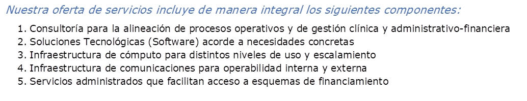 Nuestra oferta de servicios incluye de manera integral los siguientes componentes:
1.	Consultora para la alineacin de procesos operativos y de gestin clnica y administrativo-financiera
2.	Soluciones Tecnolgicas (Software) acorde a necesidades concretas
3.	Infraestructura de cmputo para distintos niveles de uso y escalamiento
4.	Infraestructura de comunicaciones para operabilidad interna y externa
5.	Servicios administrados que facilitan acceso a esquemas de financiamiento 
